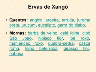 Ervas de Xangô
• Quentes: angico, aroeira, arruda, jurema
preta, urucum, eucalipto, garra do diabo.
• Mornas: barba de velho, café folha, cipó
São João, hibisco flor, ipê roxo,
manjericão roxo, quebra-pedra, casca
romã, folha beterraba, girassol flor,
babosa.
 