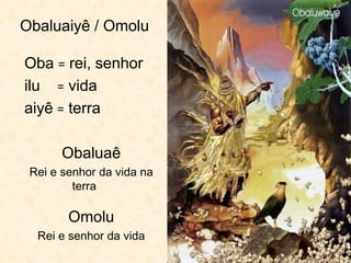 Obaluaiyê / Omolu
Oba = rei, senhor
ilu = vida
aiyê = terra
Obaluaê
Rei e senhor da vida na
terra
Omolu
Rei e senhor da vida
 