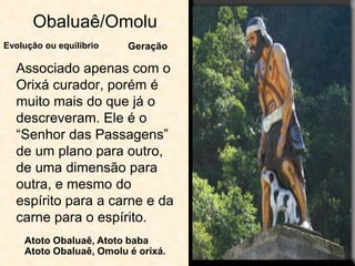 Obaluaê/Omolu
Associado apenas com o
Orixá curador, porém é
muito mais do que já o
descreveram. Ele é o
“Senhor das Passagens”
de um plano para outro,
de uma dimensão para
outra, e mesmo do
espírito para a carne e da
carne para o espírito.
Evolução ou equilíbrio Geração
Atoto Obaluaê, Atoto baba
Atoto Obaluaê, Omolu é orixá.
 