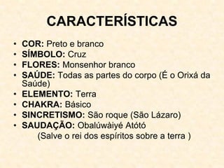 CARACTERÍSTICAS
• COR: Preto e branco
• SÍMBOLO: Cruz
• FLORES: Monsenhor branco
• SAÚDE: Todas as partes do corpo (É o Orixá da
Saúde)
• ELEMENTO: Terra
• CHAKRA: Básico
• SINCRETISMO: São roque (São Lázaro)
• SAUDAÇÃO: Obalúwàiyé Atótó
(Salve o rei dos espíritos sobre a terra )
 