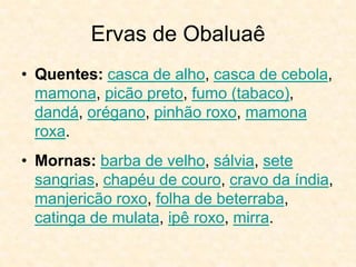 Ervas de Obaluaê
• Quentes: casca de alho, casca de cebola,
mamona, picão preto, fumo (tabaco),
dandá, orégano, pinhão roxo, mamona
roxa.
• Mornas: barba de velho, sálvia, sete
sangrias, chapéu de couro, cravo da índia,
manjericão roxo, folha de beterraba,
catinga de mulata, ipê roxo, mirra.
 