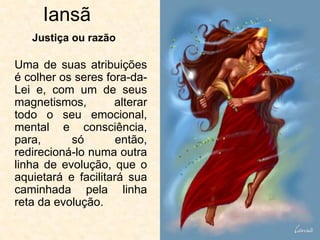 Iansã
Uma de suas atribuições
é colher os seres fora-da-
Lei e, com um de seus
magnetismos, alterar
todo o seu emocional,
mental e consciência,
para, só então,
redirecioná-lo numa outra
linha de evolução, que o
aquietará e facilitará sua
caminhada pela linha
reta da evolução.
Justiça ou razão
 