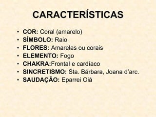 CARACTERÍSTICAS
• COR: Coral (amarelo)
• SÍMBOLO: Raio
• FLORES: Amarelas ou corais
• ELEMENTO: Fogo
• CHAKRA:Frontal e cardíaco
• SINCRETISMO: Sta. Bárbara, Joana d’arc.
• SAUDAÇÃO: Eparrei Oiá
 