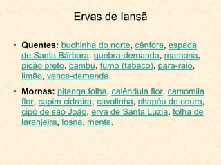 Ervas de Iansã
• Quentes: buchinha do norte, cânfora, espada
de Santa Bárbara, quebra-demanda, mamona,
picão preto, bambu, fumo (tabaco), para-raio,
limão, vence-demanda.
• Mornas: pitanga folha, calêndula flor, camomila
flor, capim cidreira, cavalinha, chapéu de couro,
cipó de são João, erva de Santa Luzia, folha de
laranjeira, losna, menta.
 