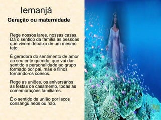 Iemanjá
Rege nossos lares, nossas casas.
Dá o sentido da família às pessoas
que vivem debaixo de um mesmo
teto.
É geradora do sentimento de amor
ao seu ente querido, que vai dar
sentido e personalidade ao grupo
formado por pai, mãe e filhos
tornando-os coesos.
Rege as uniões, os aniversários,
as festas de casamento, todas as
comemorações familiares.
É o sentido da união por laços
consangüíneos ou não.
Geração ou maternidade
 