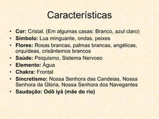 Características
• Cor: Cristal. (Em algumas casas: Branco, azul claro)
• Símbolo: Lua minguante, ondas, peixes
• Flores: Rosas brancas, palmas brancas, angélicas,
orquídeas, crisântemos brancos
• Saúde: Psiquismo, Sistema Nervoso
• Elemento: Água
• Chakra: Frontal
• Sincretismo: Nossa Senhora das Candeias, Nossa
Senhora da Glória, Nossa Senhora dos Navegantes
• Saudação: Odô iyá (mãe do rio)
 