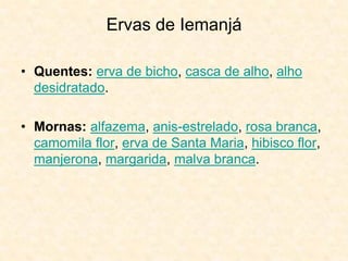 Ervas de Iemanjá
• Quentes: erva de bicho, casca de alho, alho
desidratado.
• Mornas: alfazema, anis-estrelado, rosa branca,
camomila flor, erva de Santa Maria, hibisco flor,
manjerona, margarida, malva branca.
 