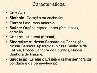 Características
• Cor: Azul
• Símbolo: Coração ou cachoeira
• Flores: Lírio, rosa amarela
• Saúde: Órgãos reprodutores (femininos),
coração
• Chakra: Umbilical (Frontal)
• Sincretismo: Nossa Senhora da Conceição,
Nossa Senhora Aparecida, Nossa Senhora de
Fátima, Nossa Senhora de Lourdes, Nossa
Senhora de Nazaré.
• Saudação: Eri ieiê ô Eri ieiê ô (salve senhora da
bondade e da benevolência)
 