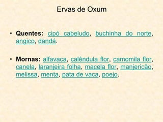 Ervas de Oxum
• Quentes: cipó cabeludo, buchinha do norte,
angico, dandá.
• Mornas: alfavaca, calêndula flor, camomila flor,
canela, laranjeira folha, macela flor, manjericão,
melissa, menta, pata de vaca, poejo.
 