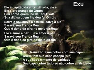 Exu
Ele é capitão da encruzilhada, ele é
Ele é ordenança de Ogum
Sua coroa quem lhe deu foi Oxalá
Sua divisa quem lhe deu foi Omulu
Salve o sol, salve a estrela, salve a lua
Saravá seu Tranca Rua
Que é dono da gira no meio da Rua.
Ele é amor e paz, Ele é amor e paz
Saravá seu Tranca Rua
Que é dono da gira no meio da rua
Seu Tranca Rua me cobre com sua capa
Quem tem sua capa escapa (bis)
A sua capa é manto de caridade
Sua capa cobre tudo só não cobre a falsidade
 