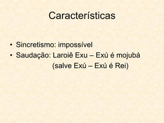 Características
• Sincretismo: impossível
• Saudação: Laroiê Exu – Exú é mojubá
(salve Exú – Exú é Rei)
 