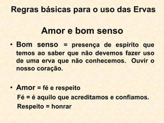 Regras básicas para o uso das Ervas
Amor e bom senso
• Bom senso = presença de espírito que
temos ao saber que não devemos fazer uso
de uma erva que não conhecemos. Ouvir o
nosso coração.
• Amor = fé e respeito
Fé = é aquilo que acreditamos e confiamos.
Respeito = honrar
 