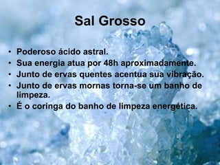 Sal Grosso
• Poderoso ácido astral.
• Sua energia atua por 48h aproximadamente.
• Junto de ervas quentes acentua sua vibração.
• Junto de ervas mornas torna-se um banho de
limpeza.
• É o coringa do banho de limpeza energética.
 