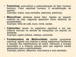 • Femininas: auto-estima e potencialização do fator humano
feminino. Fator espiritual humano, à sensibilização do
espírito.
Exemplo: malva, rosa vermelha, artemísia, patchouly.
• Masculinas: atratoras desse fator, ligadas ao aspecto
material da vida. (algumas aparecem como atratoras da
prosperidade)
Exemplo: folha de café, louro, romã, canela.
• Calmantes: atuam no organismo espiritual e em seu
sistema nervoso no sentido de tranquilizar um espírito ou
ambiente.
Exemplo: capim cidreira, melissa, camomila.
• Fortalecedora da Mediunidade: sentido puramente
espiritual, agindo nos chakras e canais mediúnicos facilitando
a atuação dos trabalhadores do astral. Oferecem a energia
necessária e a limpeza precisa para que sejamos canais
adequados para a espiritualidade.
Exemplo: jasmim, alfazema, rosa branca e anis estrelado.
 