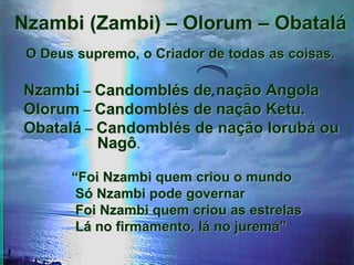 Nzambi (Zambi) – Olorum – Obatalá
O Deus supremo, o Criador de todas as coisas.
Nzambi – Candomblés de nação Angola
Olorum – Candomblés de nação Ketu.
Obatalá – Candomblés de nação Iorubá ou
Nagô.
“Foi Nzambi quem criou o mundo
Só Nzambi pode governar
Foi Nzambi quem criou as estrelas
Lá no firmamento, lá no juremá”
 