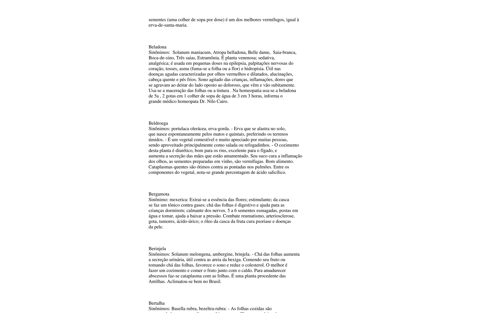 sementes (uma colher de sopa por dose) é um dos melhores vermífugos, igual à
erva-de-santa-maria.
Beladona
Sinônimos: Solanum maniacum, Atropa belladona, Belle dame, Saia-branca,
Boca-de-sino, Três saias, Estramônia. É planta venenosa; sedativa,
analgésica; é usada em pequenas doses na epilepsia, palpitações nervosas do
coração, tosses, asma (fuma-se a folha ou a flor) e hidropisia. Útil nas
doenças agudas caracterizadas por olhos vermelhos e dilatados, alucinações,
cabeça quente e pés frios. Sono agitado das crianças, inflamações, dores que
se agravam ao deitar do lado oposto ao doloroso, que vêm e vão subitamente.
Usa-se a maceração das folhas ou a tintura . Na homeopatia usa-se a beladona
de 5a , 2 gotas em 1 colher de sopa de água de 3 em 3 horas, informa o
grande médico homeopata Dr. Nilo Cairo.
Beldroega
Sinônimos: portulaca olerácea, erva-gorda. - Erva que se alastra no solo,
que nasce espontaneamente pelos matos e quintais, preferindo os terrenos
úmidos. - É um vegetal comestível e muito apreciado por muitas pessoas,
sendo aproveitado principalmente como salada ou refogadinhos. - O cozimento
desta planta é diurético, bom para os rins, excelente para o fígado, e
aumenta a secreção das mães que estão amamentado. Seu suco cura a inflamação
dos olhos, as sementes preparadas em vinho, são vermífugas. Bom alimento.
Cataplasmas quentes são ótimos contra as pontadas nos pulmões. Entre os
componentes do vegetal, nota-se grande percentagem de ácido salicílico.
Bergamota
Sinônimo: mexerica: Extrai-se a essência das flores; estimulante; da casca
se faz um tônico contra gases; chá das folhas é digestivo e ajuda para as
crianças dormirem; calmante dos nervos. 5 a 6 sementes esmagadas, postas em
água e tomar, ajuda a baixar a pressão. Combate reumatismo, arteriosclerose,
gota, tumores, ácido-úrico; o óleo da casca da fruta cura psoriase e doenças
da pele.
Berinjela
Sinônimos: Solanum melongena, ambergine, brinjela. - Chá das folhas aumenta
a secreção urinária, útil contra as areia da bexiga. Comendo seu fruto ou
tomando chá das folhas, favorece o sono e reduz o colesterol. O melhor é
fazer um cozimento e comer o fruto junto com o caldo. Para amadurecer
abscessos faz-se cataplasma com as folhas. É uma planta procedente das
Antilhas. Aclimatou-se bem no Brasil.
Bertalha
Sinônimos: Basella rubra, bezeltra-rubra: - As folhas cozidas são
 