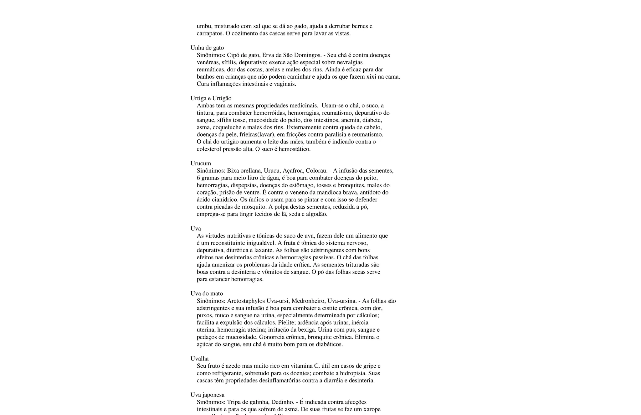 umbu, misturado com sal que se dá ao gado, ajuda a derrubar bernes e
carrapatos. O cozimento das cascas serve para lavar as vistas.
Unha de gato
Sinônimos: Cipó de gato, Erva de São Domingos. - Seu chá é contra doenças
venéreas, sífilis, depurativo; exerce ação especial sobre nevralgias
reumáticas, dor das costas, areias e males dos rins. Ainda é eficaz para dar
banhos em crianças que não podem caminhar e ajuda os que fazem xixi na cama.
Cura inflamações intestinais e vaginais.
Urtiga e Urtigão
Ambas tem as mesmas propriedades medicinais. Usam-se o chá, o suco, a
tintura, para combater hemorróidas, hemorragias, reumatismo, depurativo do
sangue, sífilis tosse, mucosidade do peito, dos intestinos, anemia, diabete,
asma, coqueluche e males dos rins. Externamente contra queda de cabelo,
doenças da pele, frieiras(lavar), em fricções contra paralisia e reumatismo.
O chá do urtigão aumenta o leite das mães, também é indicado contra o
colesterol pressão alta. O suco é hemostático.
Urucum
Sinônimos: Bixa orellana, Urucu, Açafroa, Colorau. - A infusão das sementes,
6 gramas para meio litro de água, é boa para combater doenças do peito,
hemorragias, dispepsias, doenças do estômago, tosses e bronquites, males do
coração, prisão de ventre. É contra o veneno da mandioca brava, antídoto do
ácido cianídrico. Os índios o usam para se pintar e com isso se defender
contra picadas de mosquito. A polpa destas sementes, reduzida a pó,
emprega-se para tingir tecidos de lã, seda e algodão.
Uva
As virtudes nutritivas e tônicas do suco de uva, fazem dele um alimento que
é um reconstituinte inigualável. A fruta é tônica do sistema nervoso,
depurativa, diurética e laxante. As folhas são adstringentes com bons
efeitos nas desinterias crônicas e hemorragias passivas. O chá das folhas
ajuda amenizar os problemas da idade crítica. As sementes trituradas são
boas contra a desinteria e vômitos de sangue. O pó das folhas secas serve
para estancar hemorragias.
Uva do mato
Sinônimos: Arctostaphylos Uva-ursi, Medronheiro, Uva-ursina. - As folhas são
adstringentes e sua infusão é boa para combater a cistite crônica, com dor,
puxos, muco e sangue na urina, especialmente determinada por cálculos;
facilita a expulsão dos cálculos. Pielite; ardência após urinar, inércia
uterina, hemorragia uterina; irritação da bexiga. Urina com pus, sangue e
pedaços de mucosidade. Gonorreia crônica, bronquite crônica. Elimina o
açúcar do sangue, seu chá é muito bom para os diabéticos.
Uvalha
Seu fruto é azedo mas muito rico em vitamina C, útil em casos de gripe e
como refrigerante, sobretudo para os doentes; combate a hidropisia. Suas
cascas têm propriedades desinflamatórias contra a diarréia e desinteria.
Uva japonesa
Sinônimos: Tripa de galinha, Dedinho. - É indicada contra afecções
intestinais e para os que sofrem de asma. De suas frutas se faz um xarope
 