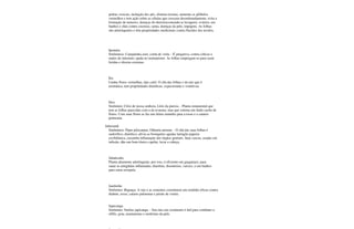 pedras vesicais, inchação dos pés, elimina toxinas, aumenta os glóbulos
vermelhos e tem ação sobre as células que crescem desordenadamente, evita a
formação de tumores, doenças do útero(recomenda-se lavagem), ovários; em
banhos e chás contra coceiras, sarna, doenças da pele, impigens. As folhas
são adstringentes e têm propriedades medicinais contra flacidez dos tecidos.
Ipoméia
Sinônimos: Campainha azul, corda de viola. - É purgativa; contra cólicas e
males do intestino; ajuda no reumatismo. As folhas empregam-se para curar
feridas e úlceras externas.
Íris
Lindas flores vermelhas, tipo caité. O chá das folhas e da raiz que é
aromática, tem propriedades diuréticas, expectorante e vomitivas.
Iúca
Sinônimo: Círio de nossa senhora, Lírio da pureza. - Planta ornamental que
tem as folhas parecidas com a da uvarana, mas que ostenta um lindo cacho de
flores. Com suas flores se faz um ótimo remédio para a tosse e o catarro
pulmonar.
Jaborandi
Sinônimos: Piper pilocarpus, Othonia anisum. - O chá das suas folhas é
sudorífico, diurético, alivia as bronquites agudas laringite papeira
exoftálmica, caxumba inflamação dos órgãos genitais. Suas cascas, usadas em
infusão, dão um bom tônico capilar, lavar a cabeça.
Jabuticaba
Planta altamente adstringente, por isso, é eficiente em gargarejos, para
sanar as amígdalas inflamadas; diarréias, disenterias, varizes, e em banhos
para curar erisipela.
Jambolão
Sinônimo: Biguaçu. A raiz e as sementes constituem um remédio eficaz contra
diabete, tosse, catarro pulmonar e prisão de ventre.
Japecanga
Sinônimo: Smilax japicanga. - Sua raiz em cozimento é útil para combater a
sífilis, gota, reumatismo e moléstias da pele.
 