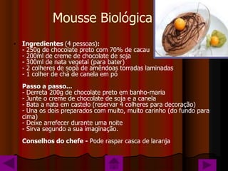 Mousse Biológica
• Ingredientes (4 pessoas):
  - 250g de chocolate preto com 70% de cacau
  - 200ml de creme de chocolate de soja
  - 300ml de nata vegetal (para bater)
  - 2 colheres de sopa de amêndoas torradas laminadas
  - 1 colher de chá de canela em pó
  Passo a passo...
  - Derreta 200g de chocolate preto em banho-maria
  - Junte o creme de chocolate de soja e a canela
  - Bata a nata em castelo (reservar 4 colheres para decoração)
  - Una os dois preparados com muito, muito carinho (do fundo para
  cima)
  - Deixe arrefecer durante uma noite
  - Sirva segundo a sua imaginação.
  Conselhos do chefe - Pode raspar casca de laranja
 