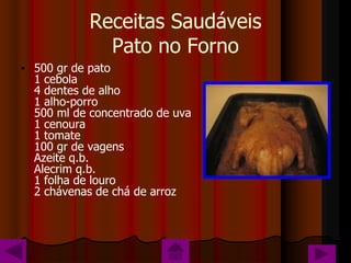 Receitas Saudáveis
              Pato no Forno
• 500 gr de pato
  1 cebola
  4 dentes de alho
  1 alho-porro
  500 ml de concentrado de uva
  1 cenoura
  1 tomate
  100 gr de vagens
  Azeite q.b.
  Alecrim q.b.
  1 folha de louro
  2 chávenas de chá de arroz
 