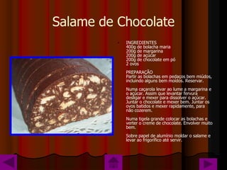 Salame de Chocolate
          •   INGREDIENTES
              400g de bolacha maria
              200g de margarina
              200g de açúcar
              200g de chocolate em pó
              2 ovos
              PREPARAÇÃO
              Partir as bolachas em pedaços bem miúdos,
              incluindo alguns bem moídos. Reservar.
              Numa caçarola levar ao lume a margarina e
              o açúcar. Assim que levantar fervura
              desligar e mexer para dissolver o açúcar.
              Juntar o chocolate e mexer bem. Juntar os
              ovos batidos e mexer rapidamente, para
              não cozerem.
              Numa tigela grande colocar as bolachas e
              verter o creme de chocolate. Envolver muito
              bem.
              Sobre papel de alumínio moldar o salame e
              levar ao frigorífico até servir.
 