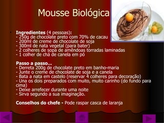 Mousse Biológica Ingredientes  (4 pessoas) : - 250g de chocolate preto com 70% de cacau - 200ml de creme de chocolate de soja - 300ml de nata vegetal (para bater) - 2 colheres de sopa de amêndoas torradas laminadas - 1 colher de chá de canela em pó Passo a passo... - Derreta 200g de chocolate preto em banho-maria - Junte o creme de chocolate de soja e a canela - Bata a nata em castelo (reservar 4 colheres para decoração) - Una os dois preparados com muito, muito carinho (do fundo para cima) - Deixe arrefecer durante uma noite - Sirva segundo a sua imaginação. Conselhos do chefe -  Pode raspar casca de laranja 