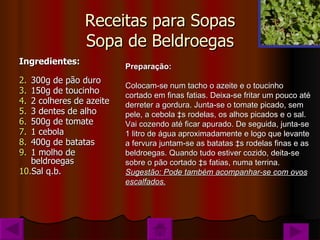 Receitas para Sopas Sopa de Beldroegas Ingredientes: 300g de pão duro 150g de toucinho  2 colheres de azeite 3 dentes de alho 500g de tomate 1 cebola 400g de batatas 1 molho de beldroegas Sal q.b. Preparação: Colocam-se num tacho o azeite e o toucinho cortado em finas fatias. Deixa-se fritar um pouco até derreter a gordura. Junta-se o tomate picado, sem pele, a cebola às rodelas, os alhos picados e o sal. Vai cozendo até ficar apurado. De seguida, junta-se 1 litro de água aproximadamente e logo que levante a fervura juntam-se as batatas às rodelas finas e as beldroegas. Quando tudo estiver cozido, deita-se sobre o pão cortado às fatias, numa terrina. Sugestão: Pode também acompanhar-se com ovos escalfados. 