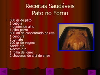 Receitas Saudáveis Pato no Forno 500 gr de pato 1 cebola 4 dentes de alho 1 alho-porro 500 ml de concentrado de uva 1 cenoura 1 tomate 100 gr de vagens Azeite q.b. Alecrim q.b. 1 folha de louro 2 chávenas de chá de arroz 