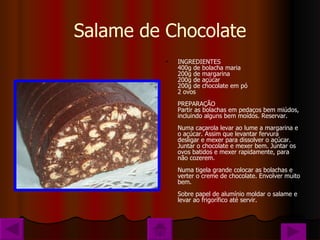 Salame de Chocolate INGREDIENTES 400g de bolacha maria 200g de margarina 200g de açúcar 200g de chocolate em pó 2 ovos PREPARAÇÃO Partir as bolachas em pedaços bem miúdos, incluindo alguns bem moídos. Reservar. Numa caçarola levar ao lume a margarina e o açúcar. Assim que levantar fervura desligar e mexer para dissolver o açúcar. Juntar o chocolate e mexer bem. Juntar os ovos batidos e mexer rapidamente, para não cozerem. Numa tigela grande colocar as bolachas e verter o creme de chocolate. Envolver muito bem. Sobre papel de alumínio moldar o salame e levar ao frigorífico até servir. 