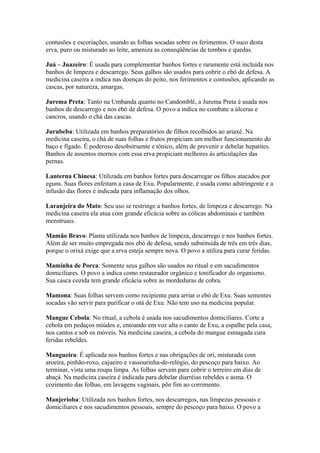 contusões e escoriações, usando as folhas socadas sobre os ferimentos. O suco desta
erva, puro ou misturado ao leite, ameniza as conseqüências de tombos e quedas.
Juá – Juazeiro: É usada para complementar banhos fortes e raramente está incluída nos
banhos de limpeza e descarrego. Seus galhos são usados para cobrir o ebó de defesa. A
medicina caseira a indica nas doenças do peito, nos ferimentos e contusões, aplicando as
cascas, por natureza, amargas.
Jurema Preta: Tanto na Umbanda quanto no Candomblé, a Jurema Preta é usada nos
banhos de descarrego e nos ebó de defesa. O povo a indica no combate a úlceras e
cancros, usando o chá das cascas.
Jurubeba: Utilizada em banhos preparatórios de filhos recolhidos ao ariaxé. Na
medicina caseira, o chá de suas folhas e frutos propiciam um melhor funcionamento do
baço e fígado. É poderoso desobstruente e tônico, além de prevenir e debelar hepatites.
Banhos de assentos mornos com essa erva propiciam melhores às articulações das
pernas.
Lanterna Chinesa: Utilizada em banhos fortes para descarregar os filhos atacados por
eguns. Suas flores enfeitam a casa de Exu. Popularmente, é usada como adstringente e a
infusão das flores é indicada para inflamação dos olhos.
Laranjeira do Mato: Seu uso se restringe a banhos fortes, de limpeza e descarrego. Na
medicina caseira ela atua com grande eficácia sobre as cólicas abdominais e também
menstruais.
Mamão Bravo: Planta utilizada nos banhos de limpeza, descarrego e nos banhos fortes.
Além de ser muito empregada nos ebó de defesa, sendo substituída de três em três dias,
porque o orixá exige que a erva esteja sempre nova. O povo a utiliza para curar feridas.
Maminha de Porca: Somente seus galhos são usados no ritual e em sacudimentos
domiciliares. O povo a indica como restaurador orgânico e tonificador do organismo.
Sua casca cozida tem grande eficácia sobre as mordeduras de cobra.
Mamona: Suas folhas servem como recipiente para arriar o ebó de Exu. Suas sementes
socadas vão servir para purificar o otá de Exu. Não tem uso na medicina popular.
Mangue Cebola: No ritual, a cebola é usada nos sacudimentos domiciliares. Corte a
cebola em pedaços miúdos e, entoando em voz alta o canto de Exu, a espalhe pela casa,
nos cantos e sob os móveis. Na medicina caseira, a cebola do mangue esmagada cura
feridas rebeldes.
Mangueira: É aplicada nos banhos fortes e nas obrigações de ori, misturada com
aroeira, pinhão-roxo, cajueiro e vassourinha-de-relógio, do pescoço para baixo. Ao
terminar, vista uma roupa limpa. As folhas servem para cobrir o terreiro em dias de
abaçá. Na medicina caseira é indicada para debelar diarréias rebeldes e asma. O
cozimento das folhas, em lavagens vaginais, põe fim ao corrimento.
Manjerioba: Utilizada nos banhos fortes, nos descarregos, nas limpezas pessoais e
domiciliares e nos sacudimentos pessoais, sempre do pescoço para baixo. O povo a
 