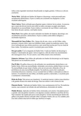 indica como regulador menstrual, beneficiando os órgãos genitais. Utiliza-se o chá em
cozimento.
Maria Mole: Aplicada nos banhos de limpeza e descarrego, muito procurada para
sacudimentos domiciliares. O povo a indica em cozimento nas dispepsias e como
excelente adstringente.
Mata Cabras: Muito utilizado para afugentar eguns e destruir larvas astrais. As pessoas
que a usam não devem tocá-la sem cobrir as mãos com pano ou papel, para depois
despachá-la na encruzilhada. O povo indica o cozimento de suas folhas e caules para
tirar dores dos pés e pernas, com banho morno.
Mata Pasto: Seus galhos são muito utilizados nos banhos de limpeza, descarrego, nos
sacudimentos pessoais e domiciliares. O povo a indica contra febres malignas e
incômodos digestivos.
Mussambê de Cinco Folhas: Obs.: Sejam eles de sete, cinco, ou três folhas, todos
possuem o mesmo efeito, tanto nos trabalhos rituais, quanto na medicina caseira. Esta
erva é utilizada por seus efeitos positivos e por serem bem aceitas por Exu no ritual de
boas vindas. Na medicina caseira é excelente para curar feridas.
Ora-pro-nobis: É erva integrante do banho forte. Usada nos banhos de descarrego e
limpeza. É destruidora de eguns e larvas negativas, além de entrar nos assentamentos
dos mensageiros Exus. No uso caseiro, suas folhas atuam como emolientes.
Palmeira Africana: Suas folhas são aplicadas nos banhos de descarrego ou de limpeza.
Não possui uso na medicina caseira.
Pau D’alho: Os galhos dessa erva são utilizados nos sacudimentos domiciliares e em
banhos fortes, feitos nas encruzilhadas, misturadas com aroeira, pinhão branco ou roxo.
Na encruzilhada em que tomar o banho, arrie um mi-ami-ami, oferecido a Exu, de
preferência em uma encruzilhada tranqüila. Na medicina caseira ela é usada para
exterminar abscessos e tumores. Usa-se socando bem as folhas e colocando-as sobre os
tumores. O cozimento de suas folhas, em banhos quentes e demorados, é excelente para
o reumatismo e hemorróidas.
Picão da Praia: Não possui uso ritualístico. A medicina caseira o indica como diurético
e de grande eficácia nos males da bexiga. Para isso utilize-o sob a forma de chá.
Pimenta Darda: “Aplicada em banhos fortes e nos assentamentos de Exu. Na medicina
caseira, suas sementes em infusão são anti-helmínticas, destruindo até ameba.
Pinhão Branco: Aplicada em banhos fortes misturadas com aroeira. Esta planta possui
o grande valor de quebrar encantos e em algumas ocasiões substitui o sacrifício de Exu.
Suas sementes são usadas pelo povo como purgativo. O leite encontrado por dentro dos
galhos é de grande eficácia colocado sobre a erisipela. Porém, deve-se Ter cuidado, pois
esse leite contém uma terrível nódoa que inutiliza as roupas.
 