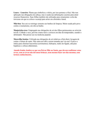 Louro – Loureiro: Planta que simboliza a vitória, por isso pertence a Oyá. Não tem
aplicação nas obrigações de cabeça, mas é usada nas defumações caseiras para atrair
recursos financeiros. Suas folhas também são utilizadas para ornamentar a orla das
travessas em que se coloca o acarajé para arriar em oferenda a Iansã.
Mãe-boa: Seu uso se restringe somente aos banhos de limpeza. Muito usada pelo povo
contra o reumatismo, em chá ou banho.
Manjericão-roxo: Empregado nas obrigações de ori dos filhos pertencentes ao orixá do
trovão. Colhido e seco, previne contra raios e coriscos em dias de tempestades, usando o
defumador. Não possui uso na medicina popular.
Maravilha bonina: Utilizada nas obrigações de ori relativas a Oyá ebori, lavagem de
contas e feitura de santo. Não entra nos abô a serem tomados por via oral. O povo a
indica para eliminar leucorréia (corrimentos), hidropsia, males do fígado, afecções
hepáticas e cólicas abdominais.
Amado Irmão, lembre-se que seu Pai ou Mãe no Santo, que devem confirmar estas
ervas, com as ervas não devemos brincar, nem mesmo fazer uso das mesmas, sem
termos conhecimento..
 