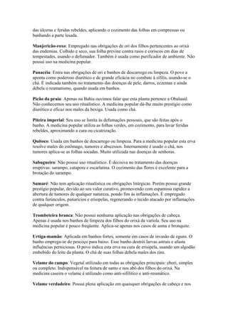 das úlceras e feridas rebeldes, aplicando o cozimento das folhas em compressas ou
banhando a parte lesada.
Manjericão-roxo: Empregado nas obrigações de ori dos filhos pertencentes ao orixá
das endemias. Colhido e seco, sua folha previne contra raios e coriscos em dias de
tempestades, usando o defumador. Também é usada como purificador de ambiente. Não
possui uso na medicina popular.
Panacéia: Entra nas obrigações de ori e banhos de descarrego ou limpeza. O povo a
aponta como poderoso diurético e de grande eficácia no combate à sífilis, usando-se o
chá. É indicada também no tratamento das doenças de pele, darros, eczemas e ainda
debela o reumatismo, quando usada em banhos.
Picão da praia: Apenas na Bahia ouvimos falar que esta planta pertence a Obaluaiê.
Não conhecemos seu uso ritualístico. A medicina popular dá-lhe muito prestígio como
diurético e eficaz nos males da bexiga. Usada como chá.
Piteira imperial: Seu uso se limita às defumações pessoais, que são feitas após o
banho. A medicina popular utiliza as folhas verdes, em cozimento, para lavar feridas
rebeldes, aproximando a cura ou cicatrização.
Quitoco: Usada em banhos de descarrego ou limpeza. Para a medicina popular esta erva
resolve males do estômago, tumores e abscessos. Internamente é usado o chá, nos
tumores aplica-se as folhas socadas. Muito utilizada nas doenças de senhoras.
Sabugueiro: Não possui uso ritualístico. É decisiva no tratamento das doenças
eruptivas: sarampo, catapora e escarlatina. O cozimento das flores é excelente para a
brotação do sarampo.
Sumaré: Não tem aplicação ritualística ou obrigações litúrgicas. Porém possui grande
prestígio popular, devido ao seu valor curativo, promovendo com espantosa rapidez a
abertura de tumores de qualquer natureza, pondo fim às inflamações. É empregado
contra furúnculos, panarícios e erisipelas, regenerando o tecido atacado por inflamações
de qualquer origem.
Trombeteira branca: Não possui nenhuma aplicação nas obrigações de cabeça.
Apenas é usada nos banhos de limpeza dos filhos do orixá da varíola. Seu uso na
medicina popular é pouco freqüente. Aplica-se apenas nos casos de asma e bronquite.
Urtiga-mamão: Aplicada em banhos fortes, somente em casos de invasão de eguns. O
banho emprega-se do pescoço para baixo. Esse banho destrói larvas astrais e afasta
influências perniciosas. O povo indica esta erva na cura de erisipela, usando um algodão
embebido do leite da planta. O chá de suas folhas debela males dos rins.
Velame do campo: Vegetal utilizado em todas as obrigações principais: ebori, simples
ou completo. Indispensável na feitura de santo e nos abô dos filhos do orixá. Na
medicina caseira o velame é utilizado como anti-sifilítico e anti-reumático.
Velame verdadeiro: Possui plena aplicação em quaisquer obrigações de cabeça e nos
 