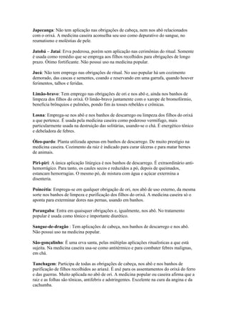 Japecanga: Não tem aplicação nas obrigações de cabeça, nem nos abô relacionados
com o orixá. A medicina caseira aconselha seu uso como depurativo do sangue, no
reumatismo e moléstias de pele.
Jatobá – Jataí: Erva poderosa, porém sem aplicação nas cerimônias do ritual. Somente
é usada como remédio que se emprega aos filhos recolhidos para obrigações de longo
prazo. Ótimo fortificante. Não possui uso na medicina popular.
Jucá: Não tem emprego nas obrigações de ritual. No uso popular há um cozimento
demorado, das cascas e sementes, coando e reservando em uma garrafa, quando houver
ferimentos, talhos e feridas.
Limão-bravo: Tem emprego nas obrigações de ori e nos abô e, ainda nos banhos de
limpeza dos filhos do orixá. O limão-bravo juntamente com o xarope de bromofórmio,
beneficia brônquios e pulmões, pondo fim às tosses rebeldes e crônicas.
Losna: Emprega-se nos abô e nos banhos de descarrego ou limpeza dos filhos do orixá
a que pertence. É usada pela medicina caseira como poderoso vermífugo, mais
particularmente usada na destruição das solitárias, usando-se o chá. É energético tônico
e debeladora de febres.
Óleo-pardo: Planta utilizada apenas em banhos de descarrego. De muito prestígio na
medicina caseira. Cozimento da raiz é indicado para curar úlceras e para matar bernes
de animais.
Piri-piri: A única aplicação litúrgica é nos banhos de descarrego. É extraordinário anti-
hemorrágico. Para tanto, os caules secos e reduzidos a pó, depois de queimados,
estancam hemorragias. O mesmo pó, de mistura com água e açúcar extermina a
disenteria.
Poincétia: Emprega-se em qualquer obrigação de ori, nos abô de uso externo, da mesma
sorte nos banhos de limpeza e purificação dos filhos do orixá. A medicina caseira só o
aponta para exterminar dores nas pernas, usando em banhos.
Porangaba: Entra em quaisquer obrigações e, igualmente, nos abô. No tratamento
popular é usada como tônico e importante diurético.
Sangue-de-dragão : Tem aplicações de cabeça, nos banhos de descarrego e nos abô.
Não possui uso na medicina popular.
São-gonçalinho: É uma erva santa, pelas múltiplas aplicações ritualísticas a que está
sujeita. Na medicina caseira usa-se como antitérmico e para combater febres malignas,
em chá.
Tanchagem: Participa de todas as obrigações de cabeça, nos abô e nos banhos de
purificação de filhos recolhidos ao ariaxé. É axé para os assentamentos do orixá do ferro
e das guerras. Muito aplicada no abô de ori. A medicina popular ou caseira afirma que a
raiz e as folhas são tônicas, antifebris e adstringentes. Excelente na cura da angina e da
cachumba.
 