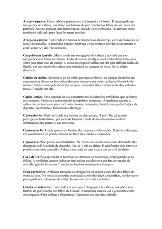 Araçá-da-praia: Planta arbórea pertencente a Yemanjá e a Oxóssi. É empregada nas
obrigações de cabeça, nos abô e nos banhos de purificação dos filhos dos orixás a que
pertence. No uso popular cura hemorragias, usando-se o cozimento. Do mesmo modo
também é utilizado para fazer lavagens genitais.
Araçá-do-campo: É utilizada em banhos de limpeza ou descarrego e em defumações de
locais de trabalho. A medicina popular emprega o chá contra a diarréia ou disenteria e
como corretivo das vias urinárias.
Caapeba-pariparoba: Muito usada nas obrigações de cabeça e nos abô para as
obrigações dos filhos recolhidos. Folha de muito prestígio nos Candomblés Ketu, pois
serve para tirar mão de zumbi. A medicina popular utiliza seu chá para debelar males do
fígado, e o cozimento das raízes para extinguir as doenças do útero. Surte efeito
diurético.
Cabelo-de-milho: Somente o pé do milho pertence a Oxóssi; as espigas de milho em
casa propicia despensa farta. Quando secar troque-a por outra verdinha. O cabelo-de-
milho é muito usado pela medicina do povo como diurético e dissolvente dos cálculos
renais. É usado em chá.
Capim-limão : Erva sagrada de uso constante nas defumações periódicas que se fazem
nos terreiros. Propicia a aproximação de espíritos protetores. A medicina caseira a
aplica em vários casos: para resfriados, tosses, bronquites, também nas perturbações da
digestão, facilitando o trabalho do estômago.
Cipó-caboclo: Muito utilizada em banhos de descarrego. O povo lhe dá grande
prestígio ao linfantismo, por meio de banhos. Usada do mesmo modo combate
inflamações das pernas e dos testículos.
Cipó-camarão: Usada apenas em banhos de limpeza e defumações. O povo indica que,
em cozimento é de grande eficácia no trato das feridas e contusões.
Cipó-cravo: Não possui uso ritualístico. Na medicina caseira atua como debelador das
dispepsias e dificuldade de digestão. Usa-se o chá ao deitar. É pacificador dos nervos e
propicia um sono tranqüilo. A dose a ser usada é uma xícara das de café ao deitar.
Coco-de-iri: Sua aplicação se restringe aos banhos de descarrego, empregando-se as
folhas. A medicina caseira indica as suas raízes cozidas para por fim aos males do
aparelho genital feminino. É usado em banhos semicúpios e lavagens.
Erva-curraleira: Aplicada em todas as obrigações de cabeça e nos abô dos filhos do
orixá da caça. Na medicina popular é aplicada como diurético e sudorífico, sendo muito
prestigiada no tratamento da sífilis. Usa-se o cozimento das folhas.
Goiaba – Goiabeira: É utilizada em quaisquer obrigações de cabeça, nos abô e nos
banhos de purificação dos filhos de Oxóssi. A medicina caseira usa a goiabeira como
adstringente. Cura cólicas e disenterias. Excelente nas diarréias infantis.
 
