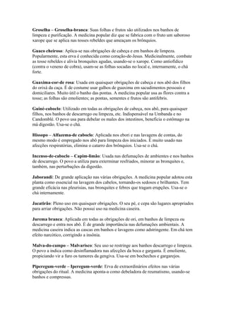 Groselha – Groselha-branca: Suas folhas e frutos são utilizados nos banhos de
limpeza e purificação. A medicina popular diz que se fabrica com o fruto um saboroso
xarope que se aplica nas tosses rebeldes que ameaçam os brônquios.
Guaco cheiroso: Aplica-se nas obrigações de cabeça e em banhos de limpeza.
Popularmente, esta erva é conhecida como coração-de-Jesus. Medicinalmente, combate
as tosse rebeldes e alivia bronquites agudas, usando-se o xarope. Como antiofídico
(contra o veneno de cobra), usam-se as folhas socadas no local e, internamente, o chá
forte.
Guaxima-cor-de rosa: Usada em quaisquer obrigações de cabeça e nos abô dos filhos
do orixá da caça. É de costume usar galhos de guaxima em sacudimentos pessoais e
domiciliares. Muito útil o banho das pontas. A medicina popular usa as flores contra a
tosse; as folhas são emolientes; as pontas, sementes e frutos são antifebris.
Guiné-caboclo: Utilizado em todas as obrigações de cabeça, nos abô, para quaisquer
filhos, nos banhos de descarrego ou limpeza, etc. Indispensável na Umbanda e no
Candomblé. O povo usa para debelar os males dos intestinos, beneficia o estômago na
má digestão. Usa-se o chá.
Hissopo – Alfazema-de caboclo: Aplicada nos ebori e nas lavagens de contas, do
mesmo modo é empregado nos abô para limpeza dos iniciados. É muito usado nas
afecções respiratórias, elimina o catarro dos brônquios. Usa-se o chá.
Incenso-de-caboclo – Capim-limão: Usada nas defumações de ambientes e nos banhos
de descarrego. O povo a utiliza para exterminar resfriados, minorar as bronquites e,
também, nas perturbações da digestão.
Jaborandi: De grande aplicação nas várias obrigações. A medicina popular adotou esta
planta como essencial na lavagem dos cabelos, tornando-os sedosos e brilhantes. Tem
grande eficácia nas pleurisias, nas bronquites e febres que tragam erupções. Usa-se o
chá internamente.
Jacatirão: Pleno uso em quaisquer obrigações. O seu pé, e cepa são lugares apropriados
para arriar obrigações. Não possui uso na medicina caseira.
Jurema branca: Aplicada em todas as obrigações de ori, em banhos de limpeza ou
descarrego e entra nos abô. É de grande importância nas defumações ambientais. A
medicina caseira indica as cascas em banhos e lavagens como adstringente. Em chá tem
efeito narcótico, corrigindo a insônia.
Malva-do-campo – Malvarisco: Seu uso se restringe aos banhos descarrego e limpeza.
O povo a indica como desinflamadora nas afecções da boca e garganta. É emoliente,
propiciando vir a furo os tumores da gengiva. Usa-se em bochechos e gargarejos.
Piperegum-verde – Iperegum-verde: Erva de extraordinários efeitos nas várias
obrigações do ritual. A medicina aponta-a como debeladora de reumatismo, usando-se
banhos e compressas.
 