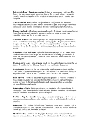 Brio-de-estudante – Barbas-de-baratas: Desta erva apenas a raiz é utilizada. Ela
fornece um bom corante que é usado nas pinturas das yawo, de mistura com pemba
raspada. A medicina popular utiliza o chá, meia hora antes de dormir, para ter sono
tranqüilo.
Caferana-alumã: São utilizadas nas aplicações de cabeça e nos abô. Usado na
medicina popular como: laxante, fazendo uma limpeza geral no estômago e intestinos,
sem causar danos; é ótima combatentes; poderoso vermífugo e energético tônico.
Camará-cambará: Utilizada em quaisquer obrigações de cabeça, nos abô e nos banhos
de purificação. A medicina caseira a emprega muito em xarope, contra a tosse e
rouquidão e ainda põe fim às afecções catarrais.
Camomila-marcela: Tem restrita aplicação nas obrigações litúrgicas. Entretanto, é
usada nos banhos de descarrego e nos abô. No uso popular é de grande finalidade em
lavagens intestinais das crianças, contra cólicas e regularizadora das funções dos
intestinos. O chá das flores é tônico e estimulante, combate as dispepsias e estimula o
apetite.
Cana-fístila – Chuva-de-ouro: Aplicada nos abô e nas obrigações de cabeça, usada
também nos banhos de descarrego dos filhos de Oxum. Seu uso popular é contra os
males dos rins, areias e ardores. O sumo das folhas misturado com clara de ovo e sal
mata impigens.
Chamana-nove-horas – Manjericona: Usada em obrigações de cabeça, nos abô e nos
banhos de purificação dos filhos de Oxum. O povo a utiliza em disenterias.
Cipó-chumbo: Sem uso na liturgia, porém muito prestigiada na medicina popular,
como xarope debela tosses e bronquites; seu chá é muito eficaz no combate a diarréias
sanguinolentas e à icterícia; seco e reduzido a pó, cicatriza feridas rebeldes.
Erva-cidreira – Melissa: Sem uso na liturgia, sua aplicação se restringe ao âmbito da
medicina caseira, que a usa como excitante e antiespasmódico, enérgico tônico do
sistema nervoso. O chá feito das folhas adocicado ou puro combate as agitações
nervosas, histerismos e insônia.
Erva-de-Santa-Maria: São empregadas em obrigações de cabeça e em banhos de
descarrego. Como remédio caseiro é utilizada para combater lombrigas (ascárides) das
crianças, também é ótimo remédio para os brônquios.
Ervilha-de-Angola – Guando: É empregada em quaisquer obrigações. O povo usa as
pontas dos ramos contra hemorragias e as flores contra as moléstias dos brônquios e
pulmões.
Fava-pichuri: No ritual da Umbanda e do Candomblé, usa-se a fava reduzida a pó, o
defumações que trazem bons fluidos e afugenta Eguns. O povo usa o pó na preparação
de chá, que é eficaz nas dispepsias e diarréias.
Flamboiant: Não é utilizado em obrigações de cabeça, sendo usado somente em
algumas casas, em banhos de purificação dos filhos dos orixás. Porém suas flores tem
 