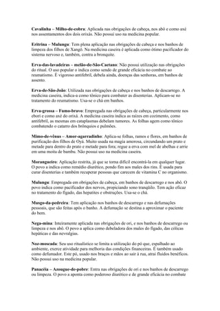 Cavalinha – Milho-de-cobra: Aplicada nas obrigações de cabeça, nos abô e como axé
nos assentamentos dos dois orixás. Não possui uso na medicina popular.
Eritrina – Mulungu: Tem plena aplicação nas obrigações de cabeça e nos banhos de
limpeza dos filhos de Xangô. Na medicina caseira é aplicada como ótimo pacificador do
sistema nervoso e, também, contra a bronquite.
Erva-das-lavadeiras – melão-de-São-Caetano: Não possui utilização nas obrigações
do ritual. O uso popular o indica como sendo de grande eficácia no combate ao
reumatismo. É vigoroso antifebril, debela ainda, doenças das senhoras, em banhos de
assento.
Erva-de-São-João: Utilizada nas obrigações de cabeça e nos banhos de descarrego. A
medicina caseira, indica-a como tônico para combater as disenterias. Aplicam-se no
tratamento do reumatismo. Usa-se o chá em banhos.
Erva-grossa – Fumo-bravo: Empregada nas obrigações de cabeça, particularmente nos
ebori e como axé do orixá. A medicina caseira indica as raízes em cozimento, como
antifebril, as mesmas em cataplasmas debelam tumores. As folhas agem como tônico
combatendo o catarro dos brônquios e pulmões.
Mimo-de-vênus – Amor-agarradinho: Aplica-se folhas, ramos e flores, em banhos de
purificação dos filhos de Oyá. Muito usada na magia amorosa, circundando um prato e
metade para dentro do prato e metade para fora; regue a erva com mel de abelhas e arrie
em uma moita de bambu. Não possui uso na medicina caseira.
Morangueiro: Aplicação restrita, já que se torna difícil encontrá-la em qualquer lugar.
O povo a indica como remédio diurético, pondo fim aos males dos rins. É usada para
curar disenterias e também recuperar pessoas que carecem de vitamina C no organismo.
Mulungu: Empregada em obrigações de cabeça, em banhos de descarrego e nos abô. O
povo indica como pacificador dos nervos, propiciando sono tranqüilo. Tem ação eficaz
no tratamento do fígado, das hepatites e obstruções. Usa-se o chá.
Musgo-da-pedreira: Tem aplicação nos banhos de descarrego e nas defumações
pessoais, que são feitas após o banho. A defumação se destina a aproximar o paciente
do bem.
Nega-mina: Inteiramente aplicada nas obrigações de ori, e nos banhos de descarrego ou
limpeza e nos abô. O povo a aplica como debeladora dos males do fígado, das cólicas
hepáticas e das nevralgias.
Noz-moscada: Seu uso ritualístico se limita a utilização do pó que, espalhado ao
ambiente, exerce atividade para melhoria das condições financeiras. É também usado
como defumador. Este pó, usado nos braços e mãos ao sair à rua, atrai fluidos benéficos.
Não possui uso na medicina popular.
Panacéia – Azougue-de-pobre: Entra nas obrigações de ori e nos banhos de descarrego
ou limpeza. O povo a aponta como poderoso diurético e de grande eficácia no combate
 