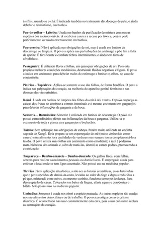 à sífilis, usando-se o chá. É indicada também no tratamento das doenças de pele, e ainda
debelar o reumatismo, em banhos.
Pau-de-colher – Leiteira: Usada em banhos de purificação de mistura com outras
espécies dos mesmos orixás. A medicina caseira a recusa por tóxica, porém pode
perfeitamente ser usada externamente em banhos.
Pau-pereira: Não é aplicada nas obrigações de ori, mas é usada em banhos de
descarrego ou limpeza. O povo a aplica nas perturbações do estômago e põe fim a falta
de apetite. É fortificante e combate febres interminentes, e ainda tem fama de
afrodisíaco.
Pessegueiro: É utilizado flores e folhas, em quaisquer obrigações de ori. Pois esta
propicia melhores condições mediúnicas, destruindo fluidos negativos e Eguns. O povo
a indica em cozimento para debelar males do estômago e banhar os olhos, no caso de
conjuntivite.
Pixirica – Tapixirica: Aplica-se somente o uso das folhas, de forma benéfica. O povo a
indica nas palpitações do coração, na melhoria do aparelho genital feminino e nas
doenças das vias urinárias.
Romã: Usada em banhos de limpeza dos filhos do orixá dos ventos. O povo emprega as
cascas dos frutos no combate a vermes intestinais e o mesmo cozimento em gargarejos
para debelar inflamações da garganta e da boca.
Sensitiva – Dormideira: Somente é utilizada em banhos de descarrego. O povo diz
possui extraordinários efeitos nas inflamações da boca e garganta. Utiliza-se o
cozimento de toda a planta para gargarejos e bochechos.
Taioba: Sem aplicação nas obrigações de cabeça. Porém muito utilizada na cozinha
sagrada de Xangô. Dela prepara-se um esparregado de erê (muito conhecido como
caruru) esse alimento leva qualidades de verduras mas sempre tem a complementá-lo a
taioba. O povo utiliza suas folhas em cozimento como emoliente; a raiz é poderoso
mata-bicheiras dos animais e, além de matá-las, destrói as carnes podres, promovendo a
cicatrização.
Taquaruçu – Bambu-amarelo – Bambu-dourado: Os galhos finos, com folhas,
servem para realizar sacudimentos pessoais ou domiciliares. É empregado ainda para
enfeitar o local onde se tem Egun assentado. Não possui uso na medicina popular.
Tiririca : Sem aplicação ritualística, a não ser as batatas aromáticas, essas batatinhas
que o povo apelidou de dandá-da-costa, levadas ao calor do fogo e depois reduzidas a
pó que, misturado com outros, ou mesmo sozinho, funciona como pó de dança. Para
desocupação de casas. Colocados em baixo da língua, afasta eguns e desodoriza o
hálito. Não possui uso na medicina popular.
Umbaúba: Somente é usada nos ebori a espécie prateada. As outras espécies são usadas
nos sacudimentos domiciliares ou de trabalho. O povo a prestigia como excelente
diurético. É aconselhado não usar constantemente esta erva, pois o uso constante acelera
as contrações do coração.
 