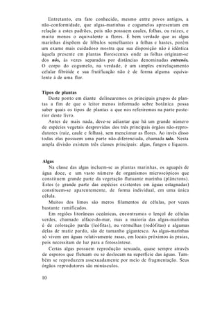 Entretanto, era fato conhecido, mesmo entre povos antigos, a
não-conformidade, que algas-marinhas e cogumelos apresentam em
relação a estes padrões, pois não possuem caules, folhas, ou raízes, e
muito menos o equivalente a flores. É bem verdade que as algas
marinhas dispõem de lóbulos semelhantes a folhas e hastes, porém
um exame mais cuidadoso mostra que sua disposição não é idêntica
àquela presente em plantas florescentes onde as folhas originam-se
dos nós, às vezes separados por distâncias denominadas entrenós.
O corpo do cogumelo, na verdade, é um simples entrelaçamento
celular fibróide e sua frutificação não é de forma alguma equiva-
lente à de uma flor.
Tipos de plantas
Deste ponto em diante delinearemos os principais grupos de plan-
tas a fim de que o leitor menos informado sobre botânica possa
saber quais os tipos de plantas a que nos referiremos na parte poste-
rior deste livro.
Antes de mais nada, deve-se adiantar que há um grande número
de espécies vegetais desprovidas dos três principais órgãos não-repro-
dutores (raiz, caule e folhas), sem mencionar as flores. Ao invés disso
todas elas possuem uma parte não-diferenciada, chamada talo. Nesta
ampla divisão existem três classes principais: algas, fungos e líquens.
Algas
Na classe das algas incluem-se as plantas marinhas, os aguapés de
água doce, e um vasto número de organismos microscópicos que
constituem grande parte da vegetação flutuante marinha (plânctons).
Estes (e grande parte das espécies existentes em águas estagnadas)
constituem-se aparentemente, de forma individual, em uma única
célula.
Muitos dos limos são meros filamentos de células, por vezes
bastante ramificados.
Em regiões litorâneas oceânicas, encontramos o lençol de células
verdes, chamado alface-do-mar, mas a maioria das algas-marinhas
é de coloração parda (leófitas), ou vermelhas (rodófitas) e algumas
delas de matiz pardo, são de tamanho gigantesco. As algas-marinhas
só vivem em águas relativamente rasas, em locais próximos às praias,
pois necessitam de luz para a fotossíntese.
Certas algas possuem reprodução sexuada, quase sempre através
de esporos que flutuam ou se deslocam na superfície das águas. Tam-
bém se reproduzem assexuadamente por meio de fragmentação. Seus
órgãos reprodutores são minúsculos.
10
 