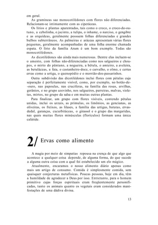 em geral.
As gramíneas sao monocotilédones com flores não diferenciadas.
Relacionam-se intimamente com as ciperáceas.
Os lírios e plantas aparentadas, tais como o croco, o croco-do-ou-
tuno, a cebolinha, o jacinto, a tulipa, o inhame, o narciso, o gengibre
e as orquídeas, geralmente possuem folhas diferenciadas e grandes
bulbos subterrâneos. As palmeiras e aráceas apresentam várias flores
pequenas, geralmente acompanhadas de uma folha enorme chamada
espata. O lírio da família Arum é um bom exemplo. Todas são
monocotilédones.
As dicotilédones são ainda mais numerosas. Dentre elas incluem-se
o amento, com folhas não-diferenciadas como nos salgueiros e chou-
pos, o mirto do pântano, a nogueira, a bétula, o amieiro, a aveleira,
as betuláceas, a faia, o castanheiro-doce, o carvalho, o olmo, e certas
ervas como a urtiga, o quenopódio e o morrião-dos-passarinhos.
Outra subdivisão das dicotilédones inclui flores com pétalas cuja
separação é perfeitamente visível, como, por exemplo, no botão-de-
-ouro, nas papoulas, nas cruciferas, na família das rosas, ervilhas,
gerânios, e no grupo azevinho, nos salgueiros, parreiras, malvas, viole-
tas, mirtos, no grupo da salsa e em muitas outras plantas.
Para finalizar, um grupo com flores visíveis, contendo pétalas
unidas, inclui os urzais, as prímulas, os limônios, as gencianas, as
oliveiras, os freixos, as lilases, a família das urtigas, batatas, ervas-
dedal, garanças, cucurbitáceas, o girassol e o grupo das margaridas,
nas quais muitas flores minúsculas (florículos) formam uma única
calátide.
A magia por meio de simpatias repousa na crença de que algo que
acontece a qualquer coisa depende, de alguma forma, do que sucede
a alguma outra coisa com a qual foi estabelecido um elo mágico.
Atualmente, encaramos o nosso alimento diário apenas como
mais um artigo de consumo. Comida é simplesmente comida, sem
quaisquer conjecturas metafísicas. Poucas pessoas, hoje em dia, têm
a humildade de agradecer a Deus por isso. Entretanto, para o homem
primitivo cujas forças espirituais eram freqüentemente personifi-
cadas, tanto os animais quanto os vegetais eram considerados mani-
festações de uma dádiva divina.
Ervas como alimento
13
2/
 