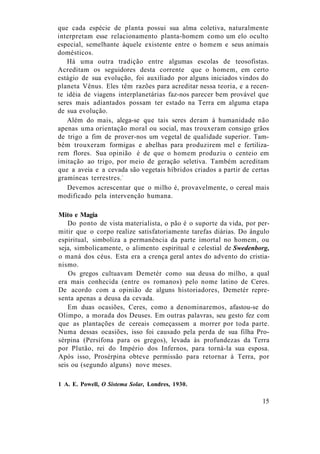 que cada espécie de planta possui sua alma coletiva, naturalmente
interpretam esse relacionamento planta-homem como um elo oculto
especial, semelhante àquele existente entre o homem e seus animais
domésticos.
Há uma outra tradição entre algumas escolas de teosofistas.
Acreditam os seguidores desta corrente que o homem, em certo
estágio de sua evolução, foi auxiliado por alguns iniciados vindos do
planeta Vênus. Eles têm razões para acreditar nessa teoria, e a recen-
te idéia de viagens interplanetárias faz-nos parecer bem provável que
seres mais adiantados possam ter estado na Terra em alguma etapa
de sua evolução.
Além do mais, alega-se que tais seres deram à humanidade não
apenas uma orientação moral ou social, mas trouxeram consigo grãos
de trigo a fim de prover-nos um vegetal de qualidade superior. Tam-
bém trouxeram formigas e abelhas para produzirem mel e fertiliza-
rem flores. Sua opinião é de que o homem produziu o centeio em
imitação ao trigo, por meio de geração seletiva. Também acreditam
que a aveia e a cevada são vegetais híbridos criados a partir de certas
gramíneas terrestres.1
Devemos acrescentar que o milho é, provavelmente, o cereal mais
modificado pela intervenção humana.
Mito e Magia
Do ponto de vista materialista, o pão é o suporte da vida, por per-
mitir que o corpo realize satisfatoriamente tarefas diárias. Do ângulo
espiritual, simboliza a permanência da parte imortal no homem, ou
seja, simbolicamente, o alimento espiritual e celestial de Swedenborg,
o maná dos céus. Esta era a crença geral antes do advento do cristia-
nismo.
Os gregos cultuavam Demetér como sua deusa do milho, a qual
era mais conhecida (entre os romanos) pelo nome latino de Ceres.
De acordo com a opinião de alguns historiadores, Demetér repre-
senta apenas a deusa da cevada.
Em duas ocasiões, Ceres, como a denominaremos, afastou-se do
Olimpo, a morada dos Deuses. Em outras palavras, seu gesto fez com
que as plantações de cereais começassem a morrer por toda parte.
Numa dessas ocasiões, isso foi causado pela perda de sua filha Pro-
sérpina (Persífona para os gregos), levada às profundezas da Terra
por Plutão, rei do Império dos Infernos, para torná-la sua esposa.
Após isso, Prosérpina obteve permissão para retornar à Terra, por
seis ou (segundo alguns) nove meses.
1 A. E. Powell, O Sistema Solar, Londres, 1930.
15
 