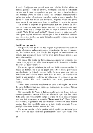 à maçã. O objetivo era garantir uma boa colheita. Incluía visitas ao
pomar, passeios entre as árvores, recitações relativas à fertilidade,
batidas nas árvores com pedaços de pau, ou chutes, barulhos inten-
sos, brindes (bebia-se sidra à saúde das árvores), mergulhavam-se
galhos em sidra, ofereciam-se torradas, queijo e maçãs assadas, des-
pejava-se sidra nas raízes das macieiras. Algumas vezes um garoto
subia numa árvore para, com isso, personificar o espírito da mesma.
Em outras, o espírito era personificado por uma espécie de coto-
via, corruíra, ou tordo americano, que, em eras antigas, eram sacri-
ficados. Vem daí o antigo costume da caça à corruíra e da rima
infantil "Who killed cock-robin?" (Quem matou o tordo-macho?).
Em alguns lugares tocava-se violino após o que o violinista colocava
sua cabeça nos joelhos de cada donzela presente e dizia o nome de
seu futuro marido.
Sortilégios com maçãs
Um pouco antes do Dia de São Miguel, as jovens solteiras colhiam
maçãs silvestres e nelas escreviam as letras iniciais de seus pretenden-
tes, deixando-as secar. No Dia de São Miguel, as examinavam e as
iniciais que estivessem mais visíveis eram consideradas como as dos
prováveis maridos.
No Dia de São Simão ou de São Judas, descascavam-se maçãs, e as
cascas eram jogadas ao chão com o objetivo de formarem as iniciais
do nome do futuro marido.
Um outro tipo de adivinhação realizada habitualmente no Dia de
Todos os Santos, era a de se pegar com a boca maçãs penduradas
num barbante ou boiando em um balde. Se uma moça que estivesse
penteando seus cabelos tendo uma maçã na boca, se colocasse em
frente a um espelho, poderia, acreditava-se, ver a imagem de seu
futuro marido. Um casal, repartindo uma maçã, provavelmente
casaria.
Todas estas crendices relacionam-se com a mitologia. As maçãs
de ouro de Hespérides, por exemplo, foram dadas a Juno por Júpiter
no dia de seu casamento.
No casamento de Peleus e Tetis, quando todos os deuses e deusas
estavam presentes, exceto a deusa da discórdia, que não fora convi-
dada, esta, inesperadamente, surgiu e jogou em meio aos convidados
uma maçã de ouro com a inscrição "Tara a mais bela" (Juno, Miner-
va e Vênus), julgamento este cujo veredito deveria ser dado por um
mortal. Paris foi escolhido para ser o juiz, tendo premiado Vênus,
precipitando dessa forma a Guerra de Tróia.
Em outra estória, a bela porém atlética princesa Atalanta, para
ver-se livre de seus inúmeros pretendentes, disse que casaria com
18
 