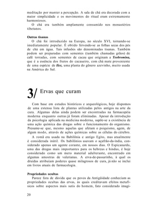meditação por manter a percepção. A sala de chá era decorada com a
maior simplicidade e os movimentos do ritual eram extremamente
harmoniosos.
O chá era também amplamente consumido nos monastérios
tibetanos.
Outras tisanas
O chá foi introduzido na Europa, no século XVI, tornando-se
imediatamente popular. É obtido fervendo-se as folhas secas dos pés
de chá em água. Tais infusões são denominadas tisanas. Também
podem ser preparadas com sementes (também chamadas grãos) de
café torradas, com sementes de cacau que originam a Teobromina,
que é a essência dos frutos do cacaueiro, com chá mate proveniente
de uma espécie de Ilex, uma planta do gênero azevinho, muito usada
na América do Sul.
Com base em estudos históricos e arqueológicos, hoje dispomos
de uma extensa lista de plantas utilizadas pelos antigos na arte da
cura. Algumas delas ainda podem ser encontradas na farmacopéia
moderna enquanto outras já foram eliminadas. Apesar da introdução
da psicologia aplicada na medicina moderna, supõe-se a existência de
uma ação química das drogas sobre o funcionamento do organismo.
Presume-se que, mesmo aquelas que afetam o psiquismo, agem, de
algum modo, através de ações químicas sobre as células do cérebro.
A romã era usada na Babilônia e antigo Egito, mas atualmente
é considerada inútil. Os babilônios usavam o açafrão-da-índia, con-
siderado apenas um agente corante, em nossos dias. O Espicanardo,
uma das drogas mais importantes para os hebreus e hindus, é hoje
considerado como um mero material adulterante, encontrado em
algumas amostras de valerianas. A erva-de-passarinho, à qual os
druidas atribuíam poderes quase milagrosos de cura, já não se inclui
em livros atuais de farmacologia.
Propriedades ocultas
Parece fora de dúvida que os povos da Antigüidade conheciam as
propriedades ocultas das ervas, às quais creditavam efeitos metafí-
sicos sobre aspectos mais sutis do homem, fato considerado imagi-
Ervas que curam
20
3/
 