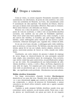 Drogas e venenos
Como já vimos, os cereais enquanto fisicamente encarados como
sustentáculos da vida humana, do ponto de vista esotérico, tais como
vistos nas cerimônias de Demetér, ou Ceres, são considerados como
0 sustentáculo da vida espiritual. Nos mistérios de Elêusis, observa-
mos que as deusas eram associadas a Dionísio, Baco para os romanos.
Havia vários festivais a ele dedicados em Atenas.
Dionísio era o deus da parreira, e, por conseguinte do vinho. Do
ponto de vista do ocultismo, o vinho é não só uma bebida alcoólica
excitante, mas também seu uso pode ter finalidades espirituais.
Num nível astral mais baixo podemos citar, como exemplo, o caso
dos nativos das Antilhas, os Caraíbas, que após longas rodadas de
bebidas, caíam embriagados pelos túmulos de seus mortos e poste-
riormente, relatavam mensagens que, segundo eles, vinham do além.
Já em um nível mais elevado, a embriaguez pelo vinho simboliza,
para os místicos, o êxtase divino. No Sufismo, uma das seitas do Isla-
mismo, apesar de ter seu uso vedado, muitos adeptos, místicos reli-
giosos, escreveram poemas de louvor ao vinho, usando este simbo-
lismo.
Atualmente, um certo número de pessoas é adepto do emprego
de novas drogas no desenvolvimento de uma percepção sensorial
mais ampla, uma consciência maior da cosmognose. Essa corrente,
cujo mérito ainda hoje gera controvérsia, era partilhada pelos antigos
no uso do vinho. Em conseqüência do uso indiscriminado de subs-
tâncias alcoólicas e outras, o culto a Baco, em Roma, degenerou em
uma série de orgias. Foi suspenso por certo tempo, mas, retomado
mais tarde ao perceberem que o uso correto do vinho nos mistérios,
linha um significado oculto profundo. Abordaremos isso mais adiante.
Bebidas alcoólicas fermentadas
Um fungo microscópico chamado levedura (Saccharomyces)
desenvolve-se na casca das uvas. Quando estas são prensadas obtém-
se o suco denominado mosto, que contém as células da levedura em
sua composição, e, através do processo de fermentação, o açúcar
converte-se em álcool etílico (etanol), sendo este o agente causador
da embriaguez.
Também se pode preparar bebidas alcoólicas usando ervas que
contenham outros açúcares, ou até mesmo amido. Neste caso, o ami-
do precisa ser transformado em açúcar por meio de um reagente
27
4/
 