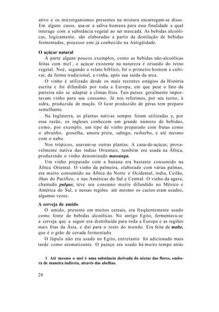 ativo e os microrganismos presentes na mistura encarregam-se disso.
Em alguns casos, usa-se a saliva humana para essa finalidade a qual
interage com a substância vegetal ao ser mascada. As bebidas alcoóli-
cas, logicamente, são elaboradas a partir da destilação de bebidas
fermentadas, processo este já conhecido na Antigüidade.
O açúcar natural
À parte alguns poucos exemplos, como as bebidas não-alcoólicas
feitas com mel1
, o açúcar existente na natureza é oriundo do reino
vegetal. Noé, segundo o relato bíblico, foi o primeiro homem a culti-
var, da forma tradicional, a vinha, após sua saída da arca.
O vinho é utilizado desde os mais recentes estágios da História
escrita e foi difundido por toda a Europa, em que pese o fato da
parreira não se adaptar a climas frios. Tais países geralmente impor-
tavam vinho para seu consumo. Já nos referimos, por seu turno, à
sidra, produzida de maçãs. O licor produzido de pêras tem preparo
semelhante.
Na Inglaterra, as plantas nativas sempre foram utilizadas e, por
essa razão, os ingleses conhecem um grande número de bebidas,
como, por exemplo, um tipo de vinho preparado com frutas como
o abrunho, groselha, amora preta, sabugo, ruibarbo, e até mesmo
com o nabo.
Nos trópicos, usavam-se outras plantas. A cana-de-açúcar, prova-
velmente nativa das índias Orientais, também era usada na África,
produzindo o vinho denominado massanga.
Um vinho preparado com a banana era bastante consumido na
África Oriental. O vinho da palmeira, elaborado com várias palmas,
era muito consumido na África do Norte e Ocidental, índia, Ceilão,
ilhas do Pacífico, e nas Américas do Sul e Central. O vinho da agave,
chamado pulque, teve seu consumo muito difundido no México e
América do Sul, e nessas regiões até mesmo os cactos eram usados,
algumas vezes.
A cerveja de amido
O amido, presente em muitos cereais, era freqüentemente usado
como fonte de bebidas alcoólicas. No antigo Egito, fermentava-se
a cerveja que a seguir era distribuída para toda a Europa e as regiões
mais frias da Ásia, e daí para o resto do mundo. Era feita de malte,
que é o grão de cevada fermentado.
O lúpulo não era usado no Egito, entretanto foi adicionado mais
tarde como aromatizante. O painço era usado há muito tempo atrás
1 Até mesmo o mel é uma substância derivada do néctar das flores, embo-
ra de maneira indireta, através das abelhas.
28
 