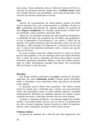 essa razão, é bem conhecido, entre os índios da América do Norte, o
costume de presentear pessoas amigas com o cachimbo da paz sendo
este fumado durante suas assembléias, num clima de harmonia. Este
ritual foi até mesmo levado para a Europa.
Ópio
Através do seccionamento de várias plantas, escorre um fluido
leitoso chamado látex, que posteriormente se solidifica. O ópio é o
látex solidificado proveniente de cápsulas grandes de papoula de
ópio (Papaver somniferum), de coloração amarronzada. Contém mui-
tos alcalóides, sendo a morfina o principal deles.
Apesar de sua utilidade na medicina como anestésico temporário,
os alcalóides do ópio são causadores de um hábito que gradualmen-
te leva à dependência físico-psíquica e seu tráfico é difícil de ser
abolido. Os viciados utilizam o ópio (I) ingerindo o látex via oral, (11)
fumando-o, (III) injetando via endovenosa, a morfina ou um de seus
sais. A isso já não podemos denominar culto, a menos que seja do
sono ou da morte.
Os povos antigos entretanto sabiam prevenir-se contra os efeitos
nocivos das papoulas e em sua mitologia havia uma figura feminina,
Nox, a deusa da morte, adornada com flores desta planta, ou uma
masculina, igualmente adornada, Morfeu, o deus dos sonhos, relacio-
nado às visões alucinógenas causadas pela droga. Era considerado
filho de Simnus, o deus do sono.
Mescalina
Esta droga, também conhecida como peiote, constitui-se de partes
superiores do cacto Anhalonium lewinii. Contém quatro alcalóides,
sendo a mescalina o mais importante deles, que parece ser peculiar
nesta espécie.
A mescalina possui efeitos bem peculiares. Tais efeitos variam
muito de acordo com o indivíduo que a utiliza, mas seus principais
efeitos são alucinações visuais, às vezes também auditivas, causando
freqüentemente distúrbios na seqüência aparente do tempo e outras
sensações nas quais o indivíduo acredita estar em outro mundo.
A planta é originária do México e de algumas regiões dos Estados
Unidos. O governo proibiu seu uso mas os nativos a transformaram
em culto, no qual a ingeriam, durante reuniões ao redor de fogueiras,
música, canto, preparação da droga e vários outros rituais.
Cânhamo indiano
As plantas do cânhamo são a fonte de uma fibra importante, mas
30
 