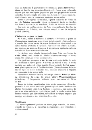 ilhas da Polinésia. É proveniente do rizoma da planta Piper methys-
ticum, da família das pimentas (Piperáceas). Como a sua elaboração
requer que seja mastigada, julgava-se que suas propriedades fossem
oriundas da fermentação alcoólica, mas Lewin provou que seus efei-
tos excitantes sobre o organismo devem-se a uma resina.
Entre os aborígenes australianos, o pituri consistia de folhas em
pó, da Duboisia hopwoodii, planta pertencente tanto às famílias
das batatas quanto às da dedaleira. Podia ser mascada ou fumada.
Em todas as regiões quentes da Ásia, principalmente das ilhas de
Madagascar às Filipinas, era costume mascar a noz da arequeira
(Areca catechu).
Cânfora: um perigoso excitante
Na China, Japão e Formosa, a cânfora é produzida a partir da
Cinnamomum camphora, uma árvore estreitamente relacionada com
a canela. De certas partes da planta destila-se um óleo volátil e um
sólido branco cristalino é separado. Foi usado em tinturas e pílulas,
por centenas de anos, na Europa e é um perigoso excitante, salvo se
tomado em doses realmente mínimas.
Na Arábia, uma infusão denominada khat, feita com brotos da
Catha edulis, uma planta da família evônimo-da-europa é muito
usada. No Iêmen, os brotos são mascados.
Não podemos esquecer a noz de cola, nativa do Sudão de onde
foi difundida a vários países. 0 hábito de mascar a noz é muito
adotado nos países de clima quente. É proveniente da Cola acumi-
nata, planta pertencente à família do cacau (Esterculiáceas). Existem
muitos tipos de nozes similares, mas, sua ação excitante é pequena
se comparada às da noz de cola.
Finalmente podemos incluir uma droga chamada Kanna ou Chan-
na proveniente da polpa do grande gênero Mesembryanthemum
(Aizoáceas). É largamente utilizada pelos hotentotes da África
do Sul.
Todas as drogas mencionadas nesta seção produzem efeitos im-
portantes à vida social das várias pessoas que as usam. Embora seus
efeitos fisiológicos sejam hoje bastante conhecidos, sua análise, do
ponto de vista sociológico e psicológico, poderia revelar muitos fenô-
menos curiosos que, certamente, mereceriam a atenção daqueles que
desejam aprofundar-se nos mistérios do oculto.
Afrodisíacos
O termo afrodisíaco provém da deusa grega Afrodite, ou Vênus,
segundo os romanos, e especifica medicamentos que estimulam o
instinto sexual.
32
 