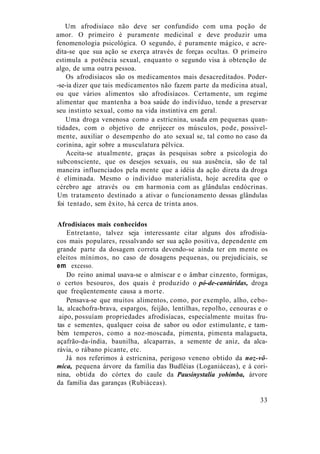 Um afrodisíaco não deve ser confundido com uma poção de
amor. O primeiro é puramente medicinal e deve produzir uma
fenomenologia psicológica. O segundo, é puramente mágico, e acre-
dita-se que sua ação se exerça através de forças ocultas. O primeiro
estimula a potência sexual, enquanto o segundo visa à obtenção de
algo, de uma outra pessoa.
Os afrodisíacos são os medicamentos mais desacreditados. Poder-
-se-ia dizer que tais medicamentos não fazem parte da medicina atual,
ou que vários alimentos são afrodisíacos. Certamente, um regime
alimentar que mantenha a boa saúde do indivíduo, tende a preservar
seu instinto sexual, como na vida instintiva em geral.
Uma droga venenosa como a estricnina, usada em pequenas quan-
tidades, com o objetivo de enrijecer os músculos, pode, possivel-
mente, auxiliar o desempenho do ato sexual se, tal como no caso da
corinina, agir sobre a musculatura pélvica.
Aceita-se atualmente, graças às pesquisas sobre a psicologia do
subconsciente, que os desejos sexuais, ou sua ausência, são de tal
maneira influenciados pela mente que a idéia da ação direta da droga
é eliminada. Mesmo o indivíduo materialista, hoje acredita que o
cérebro age através ou em harmonia com as glândulas endócrinas.
Um tratamento destinado a ativar o funcionamento dessas glândulas
foi tentado, sem êxito, há cerca de trinta anos.
Afrodisíacos mais conhecidos
Entretanto, talvez seja interessante citar alguns dos afrodisía-
cos mais populares, ressalvando ser sua ação positiva, dependente em
grande parte da dosagem correta devendo-se ainda ter em mente os
eleitos mínimos, no caso de dosagens pequenas, ou prejudiciais, se
em excesso.
Do reino animal usava-se o almíscar e o âmbar cinzento, formigas,
o certos besouros, dos quais é produzido o pó-de-cantáridas, droga
que freqüentemente causa a morte.
Pensava-se que muitos alimentos, como, por exemplo, alho, cebo-
la, alcachofra-brava, espargos, feijão, lentilhas, repolho, cenouras e o
aipo, possuíam propriedades afrodisíacas, especialmente muitas fru-
tas e sementes, qualquer coisa de sabor ou odor estimulante, e tam-
bém temperos, como a noz-moscada, pimenta, pimenta malagueta,
açafrão-da-índia, baunilha, alcaparras, a semente de aniz, da alca-
rávia, o rábano picante, etc.
Já nos referimos à estricnina, perigoso veneno obtido da noz-vô-
mica, pequena árvore da família das Budléias (Loganiáceas), e à cori-
nina, obtida do córtex do caule da Pausinystalia yohimba, árvore
da família das garanças (Rubiáceas).
33
 