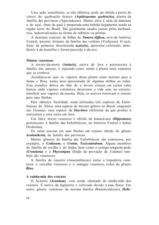 Uma ação semelhante, se não idêntica, pode ser obtida a partir do
córtex do quebracho branco (Aspidosperma quebracho), planta da
família das pervincas (Apocináceas). Menos ativa é ação da damiana
e do açaí, fruta da qual é preparada uma bebida largamente usada na
região norte do Brasil. São geralmente usados juntos pelos herbaná-
rios, industrializados na forma de tabletes ou pílulas.
A damiana consiste de folhas da Tumera diffusa, erva da América
Central, parente distante da família das violetas (Violáceas). O açaí,
fruto da palmeira denominada açaizeiro, apresenta coloração seme-
lhante à da baunilha e forma parecida à da noz.
Plantas venenosas
A árvore-da-morte (Antiaris), nativa de Java e pertencente à
família das amoras, é reputada como sendo a planta mais venenosa
que se conhece.
Acreditava-se que os vapores dessa planta eram mortais para a
fauna e flora, numa área aproximada de algumas milhas ao redor.
Esta crendice deriva do fato de a árvore crescer em certos vales
baixos onde vapores vulcânicos destruíam a vida sem, no entanto,
interferir nos vapores da mesma. Dela, os nativos retiravam o veneno
para suas flechas.
Para idêntica finalidade eram utilizadas três espécies de Eufor-
biáceas da África, uma espécie do mesmo gênero no Brasil, enquanto
nas Guianas, uma espécie de Strychnos (diferente da que produz a
estricnina) e uma outra em Java.
Um látex muito venenoso é obtido da manacá-açu (Hippomane)
pertencente à família das Euforbiáceas, na América Central e índias
Ocidentais.
Os zulus usavam em suas flechas um veneno obtido do gênero
Acokantheria, da família das pervincas.
Muitos gêneros da familia das Euforbiáceas são venenosos, por
exemplo, o Codiaeum, o Crotón, Toxicodendrum. Alguns membros
da família da ervilha e do feijão, bem como a comigo-ninguém-pode
(Crotalaria) e o Physostigma (feijão da provação de Calabar) tam-
bém são venenosos.
A família do cajueiro (Anacardiáceas) inclui a trepadeira vene-
nosa, o carvalho venenoso e o sumagre venenoso, todos do gênero
Rhus.
A rainha-mãe dos venenos
O Acônito (Aconitum) vem sendo chamado de rainha-mãe dos
venenos. É nativo da Inglaterra e cultivado devido a suas flores. Um
outro gênero venenoso da mesma familia (Ranunculáceas), Helle-
34
 